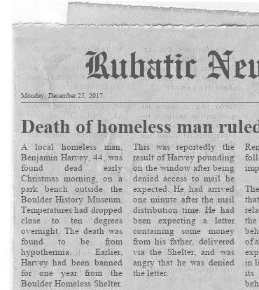 News Clipping from Rubatic News Dated: Monday, December 25, 2017 Headline: Death of homeless man ruled hypothermia Story: A local homeless man, Benjamin Harvey, 44, was found dead early Christmas morning, on a park bench outside the Boulder History Museum. Temperatures had dropped close to ten degrees overnight. The death was found to be from hypothermia. Earlier, Harvey had been banned for one year from the Boulder Homeless Shelter. This was reportedly the result of Harvey pounding on the window after being denied access to mail he expected. He had arrived one minute after the mail distribution time. He had been expecting a letter containing some money from his father, delivered via the Shelter, and was angry that he was denied the letter.